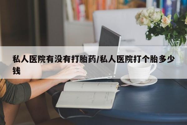 哪里有堕胎药微信私人医院有没有打胎药/私人医院打个胎多少钱