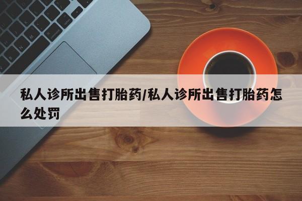 哪里有堕胎药微信私人诊所出售打胎药/私人诊所出售打胎药怎么处罚