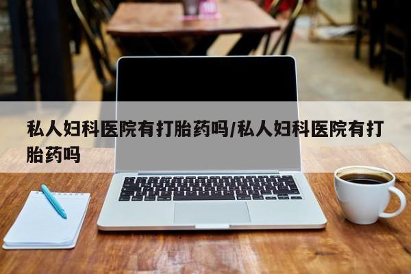 哪里有堕胎药微信私人妇科医院有打胎药吗/私人妇科医院有打胎药吗