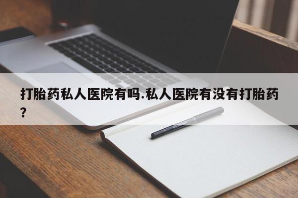 哪里有堕胎药微信打胎药私人医院有吗.私人医院有没有打胎药？