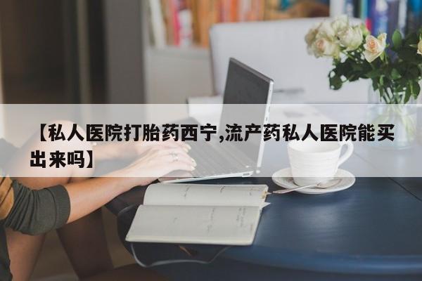 哪里有堕胎药微信【私人医院打胎药西宁,流产药私人医院能买出来吗】