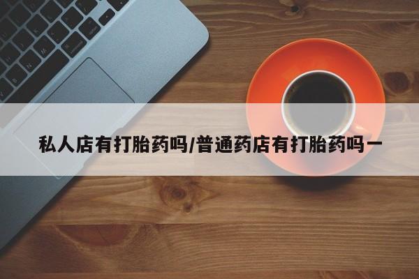 哪里有堕胎药微信私人店有打胎药吗/普通药店有打胎药吗一