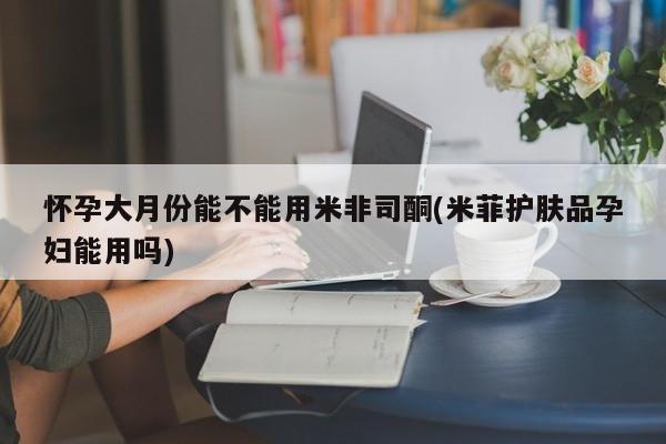 哪里有堕胎药微信怀孕大月份能不能用米非司酮(米菲护肤品孕妇能用吗)