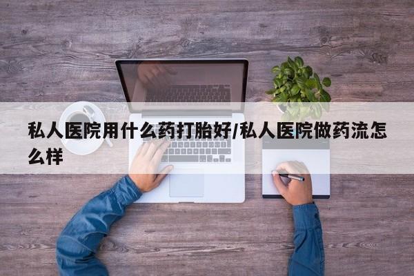 哪里有堕胎药微信私人医院用什么药打胎好/私人医院做药流怎么样