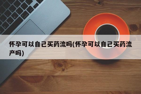 哪里有堕胎药微信怀孕可以自己买药流吗(怀孕可以自己买药流产吗)