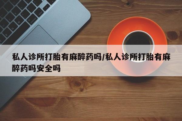 哪里有堕胎药微信私人诊所打胎有麻醉药吗/私人诊所打胎有麻醉药吗安全吗